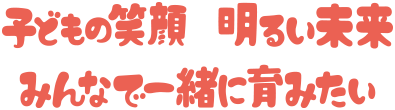 子供の笑顔、明るい未来、みんなで一緒に育みたい